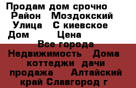 Продам дом срочно!!! › Район ­ Моздокский › Улица ­ С.киевское  › Дом ­ 22 › Цена ­ 650 000 - Все города Недвижимость » Дома, коттеджи, дачи продажа   . Алтайский край,Славгород г.